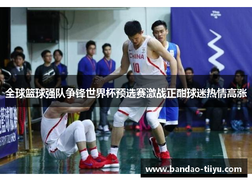 全球篮球强队争锋世界杯预选赛激战正酣球迷热情高涨
