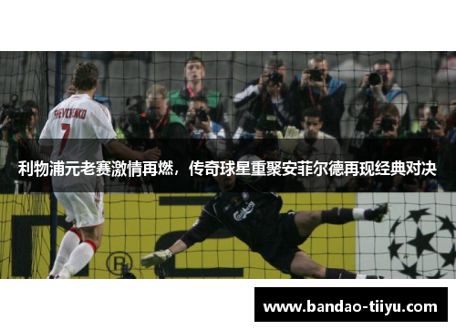 利物浦元老赛激情再燃，传奇球星重聚安菲尔德再现经典对决