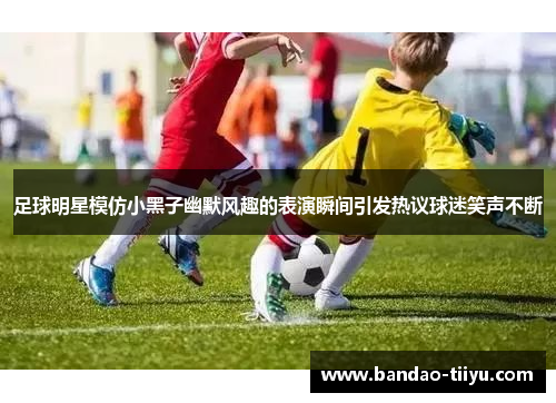 足球明星模仿小黑子幽默风趣的表演瞬间引发热议球迷笑声不断