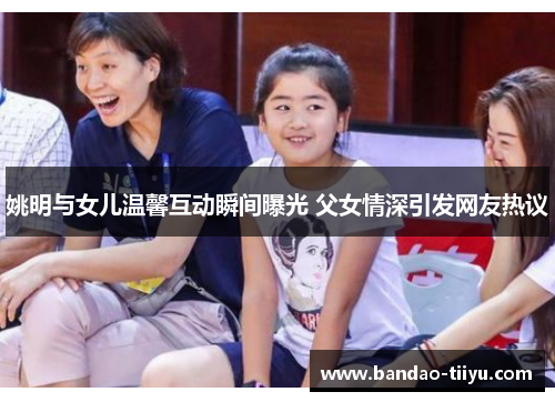 姚明与女儿温馨互动瞬间曝光 父女情深引发网友热议