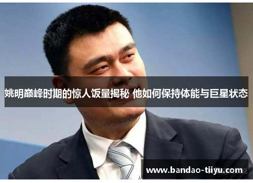 姚明巅峰时期的惊人饭量揭秘 他如何保持体能与巨星状态