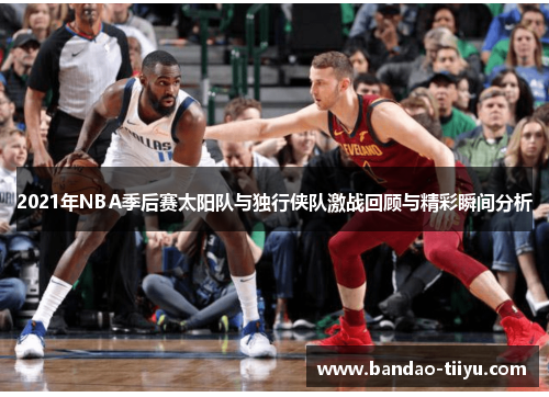 2021年NBA季后赛太阳队与独行侠队激战回顾与精彩瞬间分析