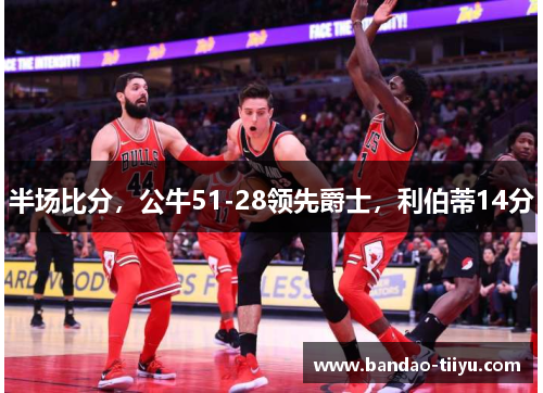 半场比分，公牛51-28领先爵士，利伯蒂14分