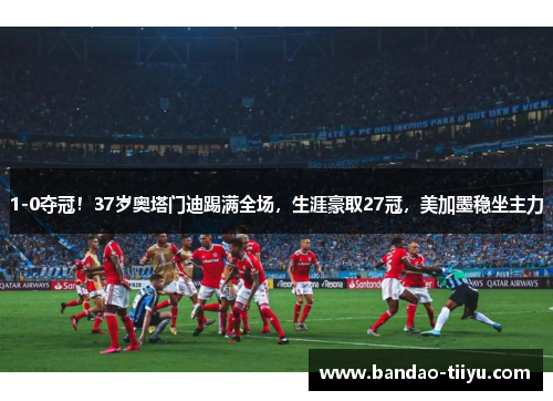 1-0夺冠！37岁奥塔门迪踢满全场，生涯豪取27冠，美加墨稳坐主力