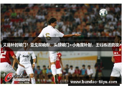 又是补时破门！亚戈双响炮，头球破门+小角度补射，王钰栋送助攻