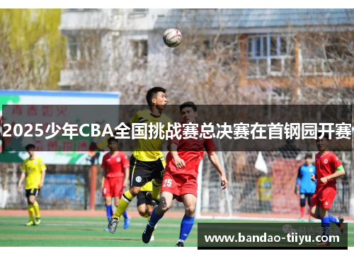 2025少年CBA全国挑战赛总决赛在首钢园开赛
